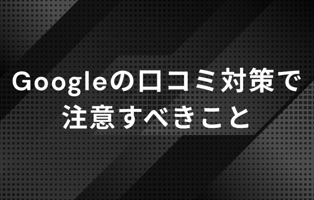 Googleの口コミ対策で注意すべきこと