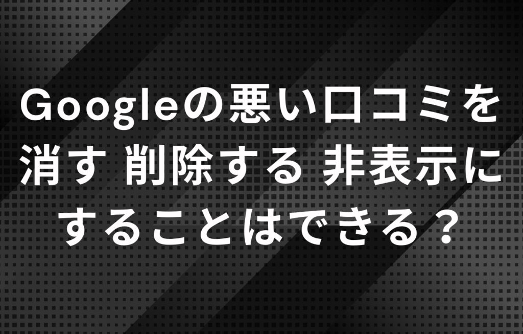 Googleの悪い口コミを消す・削除する・非表示にすることはできる？