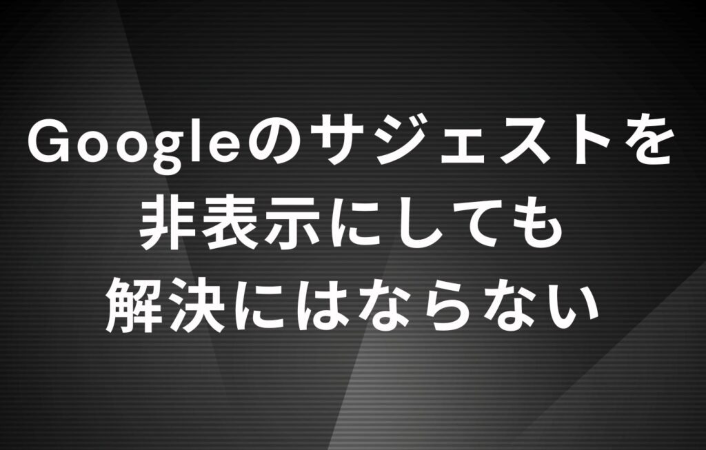 Googleのサジェストを非表示にしても解決にはならない