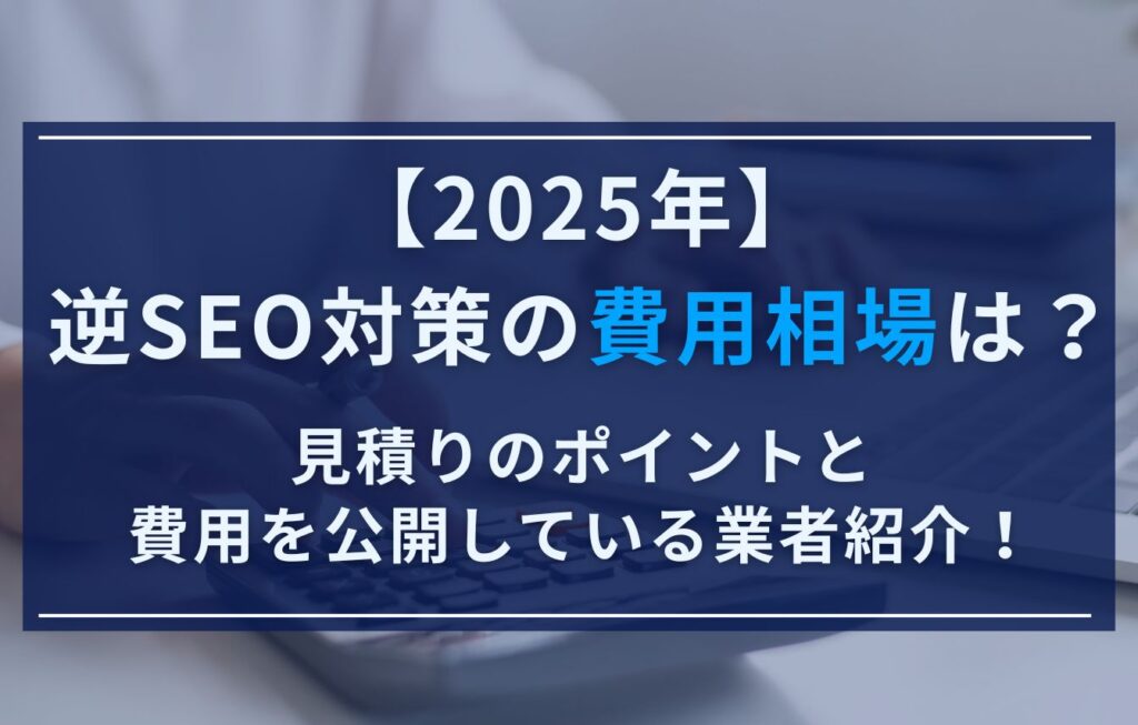 【2025年】逆SEO対策の費用相場は？見積りのポイントと費用を公開している業者紹介！