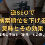逆SEOで「検索順位を下げる」意味とその効果|業者の手法と「削除」との違い