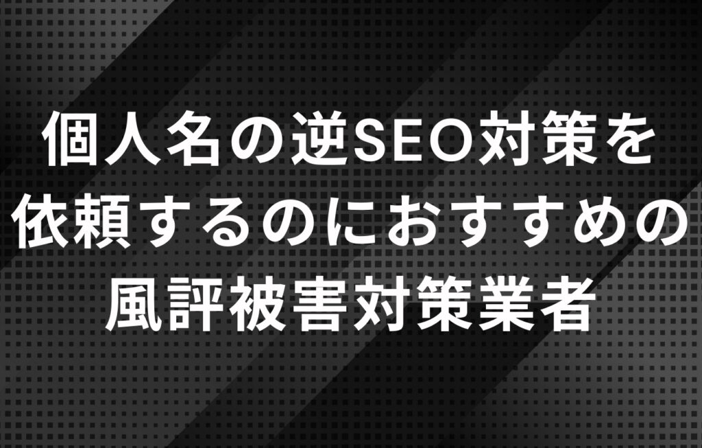 個人名の逆SEO対策を依頼するのにおすすめの風評被害対策業者（会社）